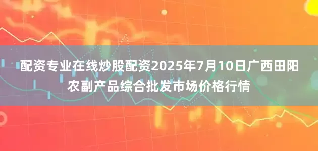 配资专业在线炒股配资2025年7月10日广西田阳农副产品综合批发市场价格行情