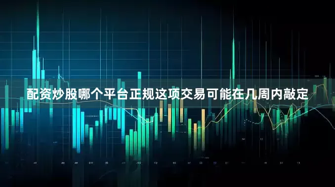 配资炒股哪个平台正规这项交易可能在几周内敲定